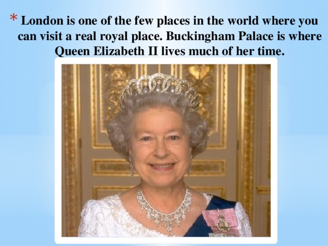 London is one of the few places in the world where you can visit a real royal place. Buckingham Palace is where Queen Elizabeth II lives much of her time.