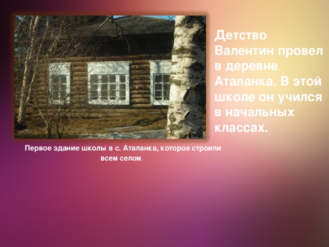 Детство Валентин провел в деревне Аталанка. В этой школе он учился в начальных классах. Первое здание школы в с. Аталанка, которое строили всем селом .