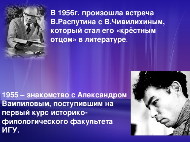 В 1956г. произошла встреча В.Распутина с В.Чивилихиным, который стал его «крёстным отцом» в литературе . 1955 – знакомство с Александром Вампиловым, поступившим на первый курс историко-филологического факультета ИГУ.