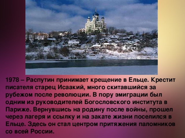 1978 – Распутин принимает крещение в Ельце. Крестит писателя старец Исаакий, много скитавшийся за рубежом после революции. В пору эмиграции был одним из руководителей Богословского института в Париже. Вернувшись на родину после войны, прошел через лагеря и ссылку и на закате жизни поселился в Ельце. Здесь он стал центром притяжения паломников со всей России.