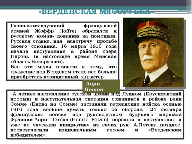 «ВЕРДЕНСКАЯ МЯСОРУБКА»   . Французы отчаянно сопротивлялись. Французскоекомандование вовремя приняло меры к отражению масштабной атаки немцев. Для подвозки ресурсов и подкреплений было брошено 6 тысяч грузовиков по шоссе, связывавшему тыл с Верденом. Подкрепление могли поступать в Вердена только единственной дорогой, названной Тайным путем или «Священной дорогой» . К крепости было переброшено за месяц ( к началу марта 1916 года) 78 дивизий ,190 тысяч пехоты и 30 тысяч тонн боеприпасов, снаряжения, материалов. Создано полуторное превосходство французов в живой силе. Все это остановило наступление немцев. Город был спасен, но ценой победы стала гибель французской армии и немецких солдат.