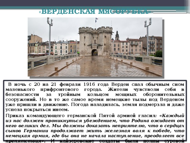 « ВЕРДЕНСКАЯ МЯСОРУБКА»    В ночь с 20 на 21 февраля 1916 года Верден спал обычным сном маленького прифронтового города. Жители чувстволи себя в безопасности за тройным кольцом мощных оборонительных сооружений. Но в то же самое время немецкие тылы под Верденом уже пришли в движение. Погода наладилась, земля подмерзла и даже успела покрыться инеем. Приказ командующего германской Пятой армией гласил : «Каждый из нас должен проникнуться убеждением, что Родина ожидает от него великих дел. Мы должны доказать неприятелю, что в сердцах сынов Германии продолжает жить железная воля к победе, что немецкая армия, где бы она не начала наступление, преодолеет все препятствия». И кайзеровские солдаты были полны суровой решимости разбить в прах оборону французов.