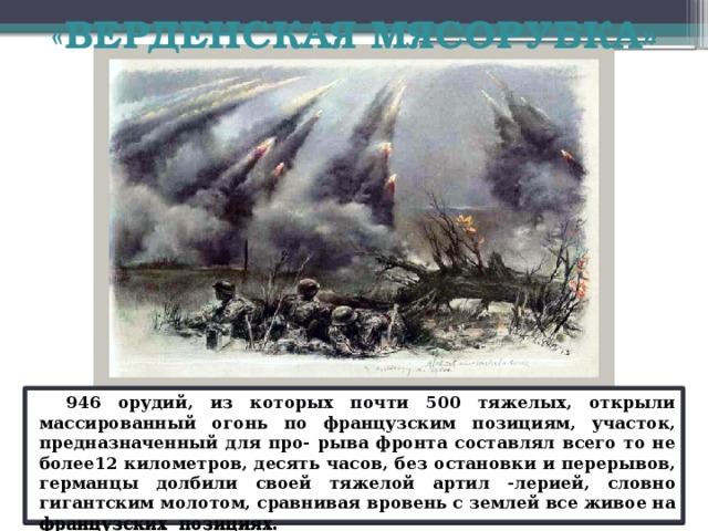 «ВЕРДЕНСКАЯ МЯСОРУБКА»   В ночь на 21февраля 1916 г., сосредоточив на узком участке фронта 1 400 орудий и имея трехкратное численное преимущество, немецкое командование начало штурм французского города Вердена - ключевого пункта обороны французов. Взрывы 14-дюймовых артиллерийских снарядов, которые вдребезги разрушили старинные дворцы Вердена, сигнализировали о начале ужасного бомбардировки слабых оборонительных сооружений города.