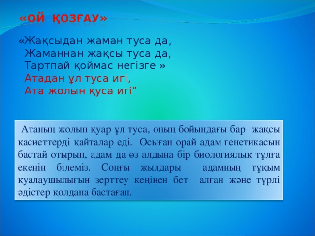 «Жақсыдан жаман туса да,  Жаманнан жақсы туса да,  Тартпай қоймас негізге »  Атадан ұл туса игі,  Ата жолын қуса игі”  Атаның жолын қуар ұл туса, оның бойындағы бар жақсы қасиеттерді қайталар еді. Осыған орай адам генетикасын бастай отырып, адам да өз алдына бір биологиялық тұлға екенін білеміз. Соңғы жылдары адамның тұқым қуалаушылығын зерттеу кеңінен бет алған және түрлі әдістер қолдана бастаған.