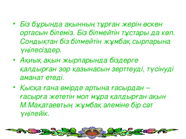 Біз бұрында ақынның тұрған жерін өскен ортасын білеміз. Біз білмейтін тұстары да көп. Сондықтан біз білмейтін жұмбақ сырларына үңілесіздер. Ақиық ақын жырларында біздерге қалдырған зор қазынасын зерттеуді, түсінуді аманат етеді. Қысқа ғана өмірде артына ғасырдан – ғасырға жететін мол мұра қалдырған ақын М.Мақатаевтың жұмбақ әлеміне бір сәт үңілейік.