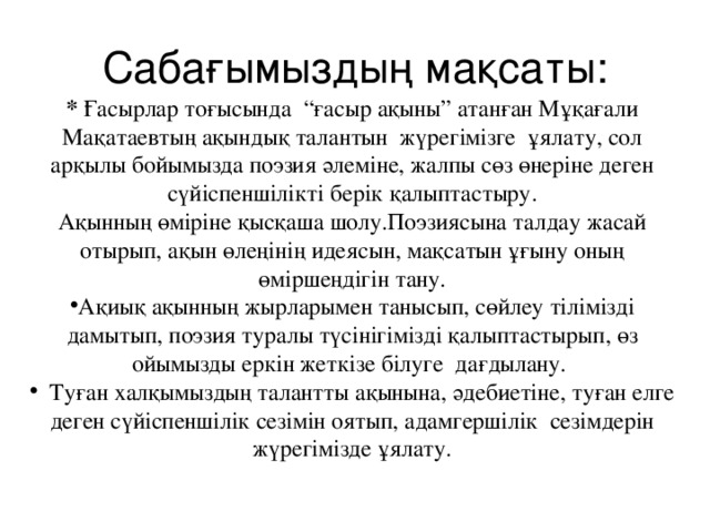 Сабағымыздың мақсаты: * Ғасырлар тоғысында “ғасыр ақыны” атанған Мұқағали Мақатаевтың ақындық талантын жүрегімізге ұялату, сол арқылы бойымызда поэзия әлеміне, жалпы сөз өнеріне деген сүйіспеншілікті берік қалыптастыру. Ақынның өміріне қысқаша шолу.Поэзиясына талдау жасай отырып, ақын өлеңінің идеясын, мақсатын ұғыну оның өміршеңдігін тану.