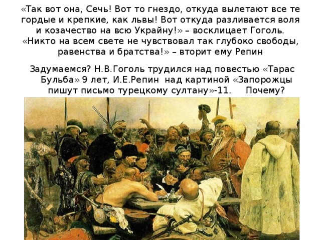 «Так вот она, Сечь! Вот то гнездо, откуда вылетают все те гордые и крепкие, как львы! Вот откуда разливается воля и козачество на всю Украйну!» – восклицает Гоголь.  «Никто на всем свете не чувствовал так глубоко свободы, равенства и братства!» – вторит ему Репин  Задумаемся? Н.В.Гоголь трудился над повестью «Тарас Бульба» 9 лет, И.Е.Репин над картиной «Запорожцы пишут письмо турецкому султану»-11. Почему?