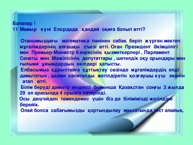 Балалар ! Мамыр күні Елордада қандай оқиға болып өтті?   Отанымыздағы математика пәнінен сабақ беріп жүрген мектеп мұғалімдерінің алғашқы съезі өтті. Оған Президент Әкімшілігі мен Премьер-Министр Кеңсесінің қызметкерлері , Парламент Сенаты мен Мәжілісінің депутаттары , шетелдік оқу орындары мен ғылыми ұйымдардың өкілдері қатысты.  Елбасымыз құрылтайға құттықтау сөзінде мұғалімдердің елді дамытатын , адами капиталды жетілдіретін қозғаушы күш екенін атап өтті.  Білім беруді дамыту индексі бойынша Қазақстан соңғы 3 жылда 29 ел арасында 4 орынға көтерілді.  Осы деңгейден төмендемес үшін біз де білімімізді жетілдіре берейік.  Олай болса сабағымызды қортындылау мақсатында тест алайық.