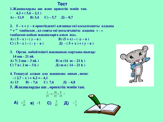 Тест 1.Жақшаларды аш және өрнектің мәнін тап. 4,2 + ( 5,6 – 2,1 ) А) – 11,9 В) 3,4 С) – 5,7 Д) – 0,7  5 – х + у – в өрнегінденгі алғашқы екі қосылғышты алдына “ + ” таңбасын , ал соңғы екі қосылғышты алдына « - » таңбасын қойып жақшаларға алып жаз. А) ( 5 – х ) - ( у – в ) В) (5 + х) – ( -у – в ) С) ( 5 – х ) – ( - у - в ) Д) - ( 5 + х ) + ( у – в )  Ортақ көбейткішті жақшаның сыртына шығар:  14 mn - 21 nk А) 7( 2 mn – 3 nk )  В)  n (14 m – 21 k ) C) 7 n ( 2 m – 3 k ) Д) m n ( 14 – 21 k )  4. Теңдеуді алдын ала жақшаны ашып , шеш:  - ( 2,7 – х ) + 6,2 = - 4,1 А) 13 В) - 7,6 С) 7,6 Д) - 4,8  5. Жақшаларды аш , өрнектің мәнін тап.     А)  в)  -1 С)  Д)