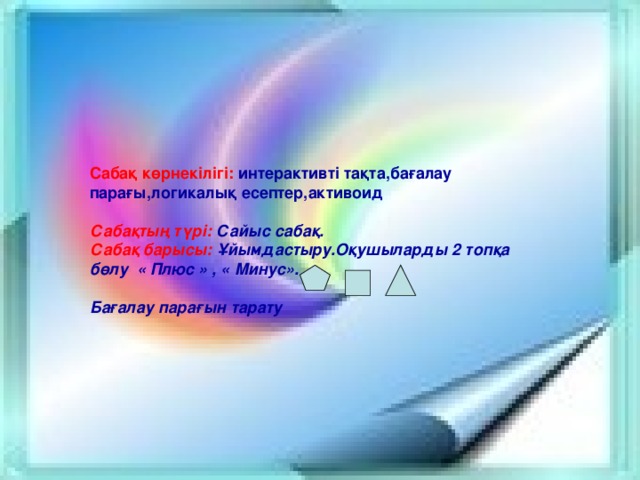 Сабақ көрнекілігі: интерактивті тақта,бағалау парағы,логикалық есептер,активоид  Сабақтың түрі: Сайыс сабақ. Сабақ барысы: Ұйымдастыру.Оқушыларды 2 топқа бөлу « Плюс » , « Минус» .  Бағалау парағын тарату