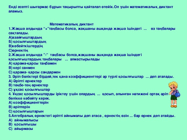 Енді есепті шығармас бұрын тақырыпты қайталап өтейік.Ол үшін математикалық диктант аламыз.    Математикалық диктант 1.Жақша алдында “+”таңбасы болса, жақшаны ашқанда жақша ішіндегі ... өз таңбалары сақталады. А)азайғыштардың Б) қосылғыштардың В)көбейткіштердің С)өрнектің 2.Жақша алдында ”-” таңбасы болса,жақшаны ашқанда жақша ішіндегі қосылғыштардың таңбалары ... алмастырылады А) қарама-қарсы таңбамен В) кері санмен С) қарама- қарсы сандармен 3. Әріп бөліктері бірдей,тек қана коэффициенттері әр түрлі қосылғыштар ... деп аталады. А) Әріпті өрнектер В) теңбе-тең өрнектер С) ұқсас қосылғыштар 4. Ұқсас қосылғыштарды іріктеу үшін олардың ... қосып, алынған нәтижені ортақ әріп бөлікке көбейту керек. А) коэффициенттерін В) әріптерін С) қосылғыштарын 5.Алгебралық өрнектегі әріпті айнымалы деп атаса , өрнектің өзін ... бар өрнек деп атайды. А) айнымалысы В) қосылғышы С) айырмасы