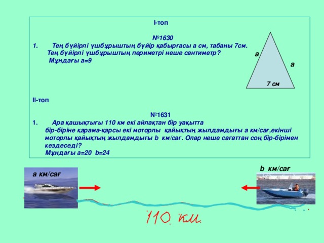 І-топ   № 1630  Тең бүйірлі үшбұрыштың бүйір қабырғасы а см, табаны 7см.  Тең бүйірлі үшбұрыштың периметрі неше сантиметр?  Мұндағы а = 9     ІІ-топ   № 1631  Ара қашықтығы 110 км екі айлақтан бір уақытта  бір-біріне қарама-қарсы екі моторлы қайықтың жылдамдығы а км/сағ,екінші моторлы қайықтың жылдамдығы b км/сағ. Олар неше сағаттан соң бір-бірімен кездеседі?  Мұндағы а = 20 b= 24 а а 7 см           b км/сағ а км/сағ