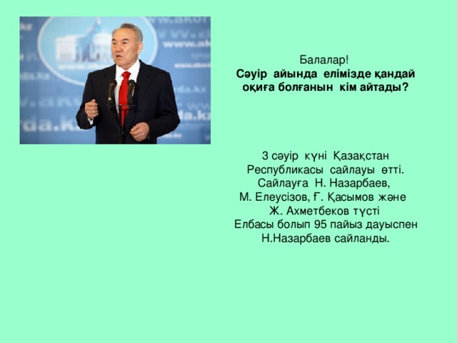 Балалар!  Сәуір айында елімізде қандай оқиға болғанын кім айтады?      3 сәуір күні Қазақстан Республикасы сайлауы өтті. Сайлауға Н. Назарбаев,  М. Елеусізов, Ғ. Қасымов және  Ж. Ахметбеков түсті  Елбасы болып 95 пайыз дауыспен Н.Назарбаев сайланды.