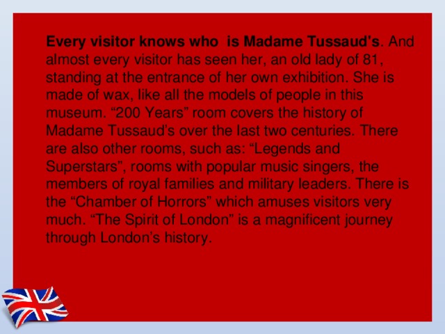 Every visitor knows who is Madame Tussaud's . And almost every visitor has seen her, an old lady of 81, standing at the entrance of her own exhibition. She is made of wax, like all the models of people in this museum. “200 Years” room covers the history of Madame Tussaud’s over the last two centuries. There are also other rooms, such as: “Legends and Superstars”, rooms with popular music singers, the members of royal families and military leaders. There is the “Chamber of Horrors” which amuses visitors very much. “The Spirit of London” is a magnificent journey through London’s history.