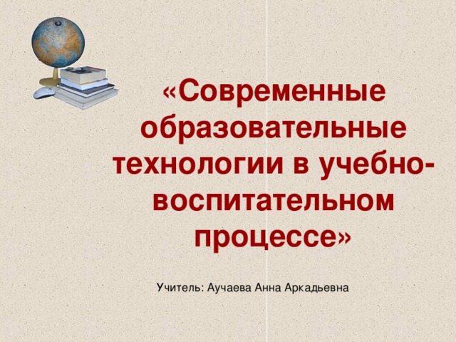 «Современные образовательные технологии в учебно-воспитательном процессе» Учитель: Аучаева Анна Аркадьевна