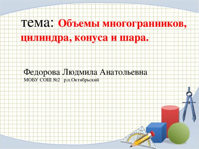 тема: Объемы многогранников, цилиндра, конуса и шара. Федорова Людмила Анатольевна МОБУ СОШ №2 р.п.Октябрьский