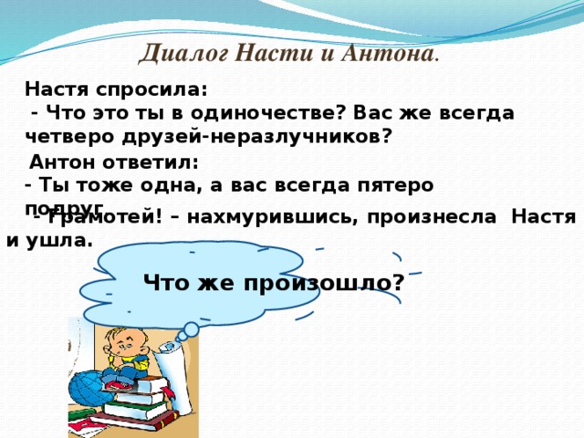 Диалог Насти и Антона .  Настя спросила:  - Что это ты в одиночестве? Вас же всегда четверо друзей-неразлучников?  Антон ответил: - Ты тоже одна, а вас всегда пятеро подруг .  - Грамотей! – нахмурившись, произнесла Настя и ушла. Что же произошло?