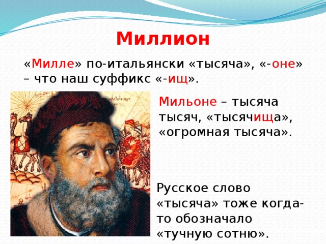 Миллион « Милле » по-итальянски «тысяча», «- оне » – что наш суффикс «- ищ ». Мильоне – тысяча тысяч, «тысяч ищ а», «огромная тысяча». Русское слово «тысяча» тоже когда-то обозначало «тучную сотню».