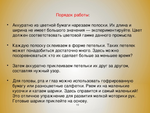 Порядок работы : Аккуратно из цветной бумаги нарезаем полоски. Их длина и ширина не имеет большого значения — экспериментируйте. Цвет должен соответствовать цветовой гамме данного промысла  Каждую полоску склеиваем в форме петельки. Таких петелек может понадобиться достаточно много. Здесь можно посоревноваться: кто их сделает больше за меньшее время?  Затем аккуратно приклеиваем петельки их друг за другом, составляя нужный узор. Для головы, рта и глаз можно использовать гофрированную бумагу или разноцветные салфетки. Рвем их на маленькие кусочки и катаем шарики. Здесь справится и самый маленький! Это отличное упражнение для развития мелкой моторики рук. Готовые шарики приклейте на основу.