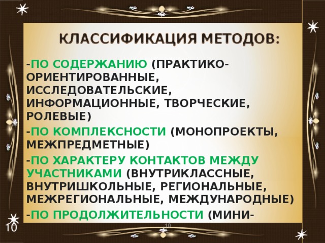 - ПО СОДЕРЖАНИЮ (ПРАКТИКО- ОРИЕНТИРОВАННЫЕ, ИССЛЕДОВАТЕЛЬСКИЕ, ИНФОРМАЦИОННЫЕ, ТВОРЧЕСКИЕ, РОЛЕВЫЕ) - ПО КОМПЛЕКСНОСТИ (МОНОПРОЕКТЫ, МЕЖПРЕДМЕТНЫЕ) - ПО ХАРАКТЕРУ КОНТАКТОВ МЕЖДУ УЧАСТНИКАМИ (ВНУТРИКЛАССНЫЕ, ВНУТРИШКОЛЬНЫЕ, РЕГИОНАЛЬНЫЕ, МЕЖРЕГИОНАЛЬНЫЕ, МЕЖДУНАРОДНЫЕ) - ПО ПРОДОЛЖИТЕЛЬНОСТИ (МИНИ-ПРОЕКТЫ, КРАТКОСРОЧНЫЕ, НЕДЕЛЬНЫЕ, ГОДИЧНЫЕ)