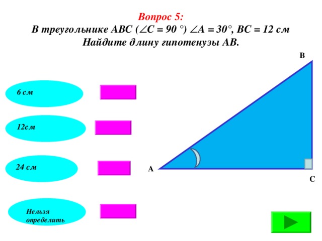 Вопрос 5: В треугольнике АВС (  С = 90 °)  А = 30°, ВС = 12 см Найдите длину гипотенузы АВ. В 6 см 12см 24 см А С Нельзя определить