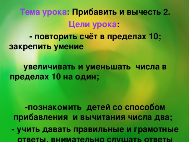 Тема урока : Прибавить и вычесть 2. Цели урока : - повторить счёт в пределах 10; закрепить умение увеличивать и уменьшать числа в пределах 10 на один; -познакомить детей со способом прибавления и вычитания числа два; - учить давать правильные и грамотные ответы, внимательно слушать ответы своих одноклассников.