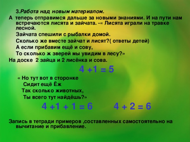 3. Работа над новым материалом. А теперь отправимся дальше за новыми знаниями. И на пути нам встречаются лисята и зайчата. -« Лисята играли на травке лесной.  Зайчата спешили с рыбалки домой.  Сколько же вместе зайчат и лисят?( ответы детей)  А если прибавим ещё и сову,  То сколько ж зверей мы увидим в лесу?» На доске 2 зайца и 2 лисёнка и сова. 4 +1 = 5  « Но тут вот в сторонке  Сидит ещё Ёж  Так сколько животных,  Ты всего тут найдёшь?» 4 +1 + 1 = 6 4 + 2 = 6  Запись в тетради примеров ,составленных самостоятельно на вычитание и прибавление.