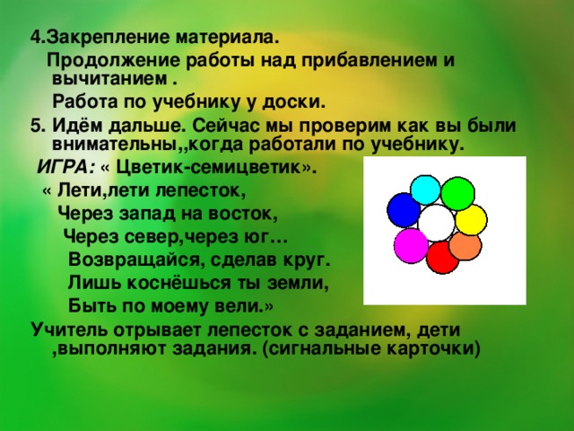 4.Закрепление материала.  Продолжение работы над прибавлением и вычитанием .  Работа по учебнику у доски. 5. Идём дальше. Сейчас мы проверим как вы были внимательны,,когда работали по учебнику.  ИГРА: « Цветик-семицветик».  « Лети,лети лепесток,  Через запад на восток,  Через север,через юг…  Возвращайся, сделав круг.  Лишь коснёшься ты земли,  Быть по моему вели.» Учитель отрывает лепесток с заданием, дети ,выполняют задания. (сигнальные карточки)