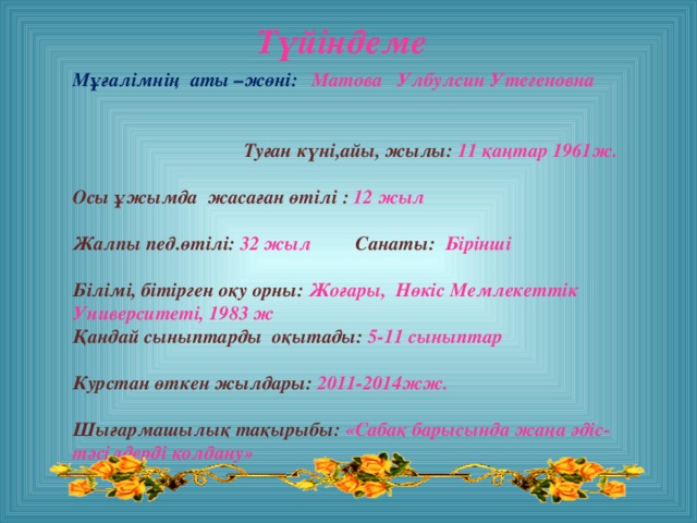 Түйіндеме Мұғалімнің аты –жөні: Матова Улбулсин Утегеновна  Туған күні,айы, жылы: 11 қаңтар 1961ж.  Осы ұжымда жасаған өтілі : 12 жыл  Жалпы пед.өтілі: 32 жыл Санаты: Бірінші   Білімі, бітірген оқу орны: Жоғары, Нөкіс Мемлекеттік Университеті, 1983 ж Қандай сыныптарды оқытады: 5-11 сыныптар  Курстан өткен жылдары: 2011-2014жж.  Шығармашылық тақырыбы: «Сабақ барысында жаңа әдіс-тәсілдерді қолдану»