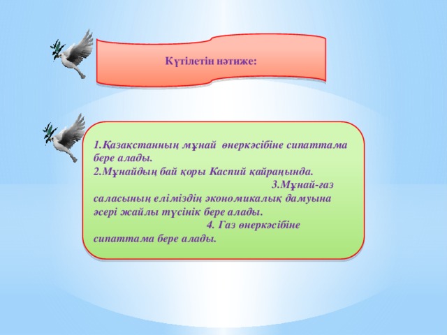 Күтілетін нәтиже: 1.Қазақстанның мұнай өнеркәсібіне сипаттама бере алады. 2.Мұнайдың бай қоры Каспий қайраңында. 3.Мұнай-газ саласының еліміздің экономикалық дамуына әсері жайлы түсінік бере алады. 4. Газ өнеркәсібіне сипаттама бере алады.