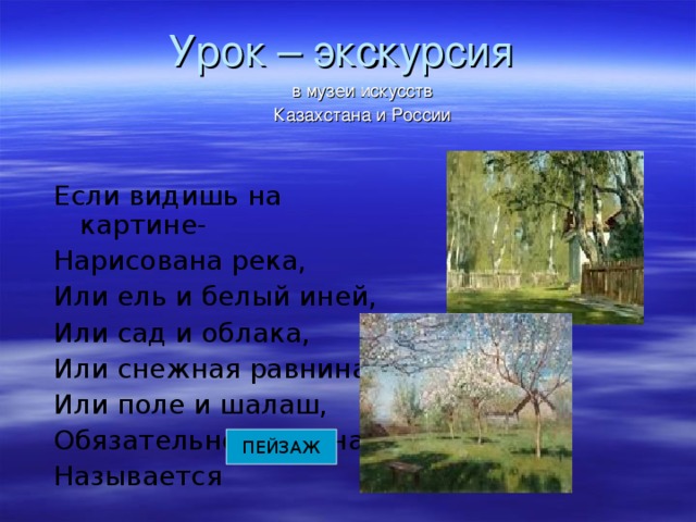 Урок – экскурсия  в музеи искусств  Казахстана и России Если видишь на картине- Нарисована река, Или ель и белый иней, Или сад и облака, Или снежная равнина, Или поле и шалаш, Обязательно картина Называется ПЕЙЗАЖ