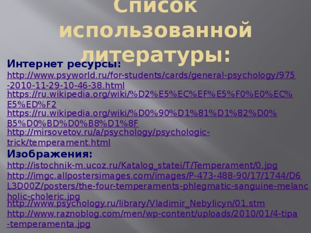 Список использованной литературы: Интернет ресурсы: http://www.psyworld.ru/for-students/cards/general-psychology/975-2010-11-29-10-46-38.html https://ru.wikipedia.org/wiki/%D2%E5%EC%EF%E5%F0%E0%EC%E5%ED%F2 https://ru.wikipedia.org/wiki/%D0%90%D1%81%D1%82%D0%B5%D0%BD%D0%B8%D1%8F http://mirsovetov.ru/a/psychology/psychologic - trick/temperament.html Изображения: http://istochnik-m.ucoz.ru/Katalog_statei/T/Temperament/0.jpg http://imgc.allpostersimages.com/images/P-473-488-90/17/1744/D6L3D00Z/posters/the-four-temperaments-phlegmatic-sanguine-melancholic-choleric.jpg http://www.psychology.ru/library/Vladimir_Nebylicyn/01.stm http://www.raznoblog.com/men/wp-content/uploads/2010/01/4-tipa-temperamenta.jpg