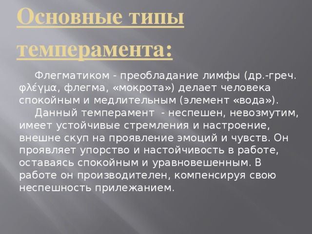 Основные типы темперамента:     Флегматиком - преобладание лимфы (др.-греч. φλέγμα, флегма, «мокрота») делает человека спокойным и медлительным (элемент «вода»).  Данный темперамент - неспешен, невозмутим, имеет устойчивые стремления и настроение, внешне скуп на проявление эмоций и чувств. Он проявляет упорство и настойчивость в работе, оставаясь спокойным и уравновешенным. В работе он производителен, компенсируя свою неспешность прилежанием.