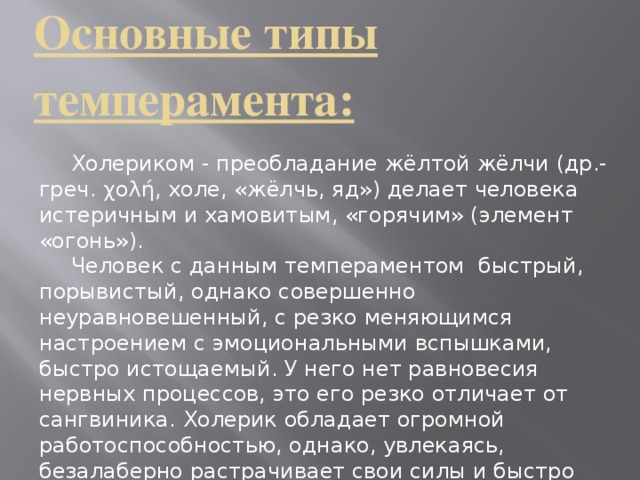 Основные типы темперамента:     Холериком - преобладание жёлтой жёлчи (др.-греч. χολή, холе, «жёлчь, яд») делает человека истеричным и хамовитым, «горячим» (элемент «огонь»).  Человек с данным темпераментом быстрый, порывистый, однако совершенно неуравновешенный, с резко меняющимся настроением с эмоциональными вспышками, быстро истощаемый. У него нет равновесия нервных процессов, это его резко отличает от сангвиника. Холерик обладает огромной работоспособностью, однако, увлекаясь, безалаберно растрачивает свои силы и быстро истощается.