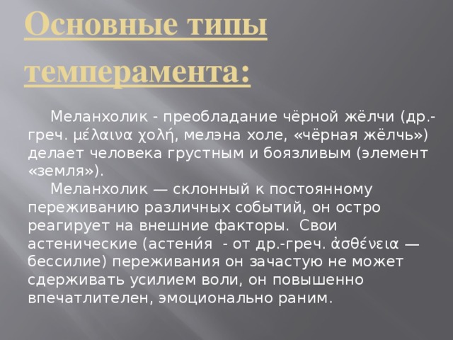 Основные типы темперамента:     Меланхолик - преобладание чёрной жёлчи (др.-греч. μέλαινα χολή, мелэна холе, «чёрная жёлчь») делает человека грустным и боязливым (элемент «земля»).  Меланхолик — склонный к постоянному переживанию различных событий, он остро реагирует на внешние факторы.  Свои астенические (астени́я - от др.-греч. ἀσθένεια — бессилие) переживания он зачастую не может сдерживать усилием воли, он повышенно впечатлителен, эмоционально раним.