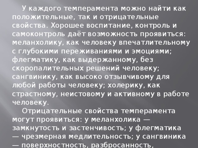 У каждого темперамента можно найти как положительные, так и отрицательные свойства. Хорошее воспитание, контроль и самоконтроль даёт возможность проявиться: меланхолику, как человеку впечатлительному с глубокими переживаниями и эмоциями; флегматику, как выдержанному, без скоропалительных решений человеку; сангвинику, как высоко отзывчивому для любой работы человеку; холерику, как страстному, неистовому и активному в работе человеку.  Отрицательные свойства темперамента могут проявиться: у меланхолика — замкнутость и застенчивость; у флегматика — чрезмерная медлительность; у сангвиника — поверхностность, разбросанность, непостоянство; у холерика — поспешность решений, раздражительность, агрессивность .