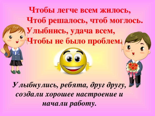 Чтобы легче всем жилось,  Чтоб решалось, чтоб моглось.  Улыбнись, удача всем,  Чтобы не было проблем.   Улыбнулись, ребята, друг другу, создали хорошее настроение и начали работу.