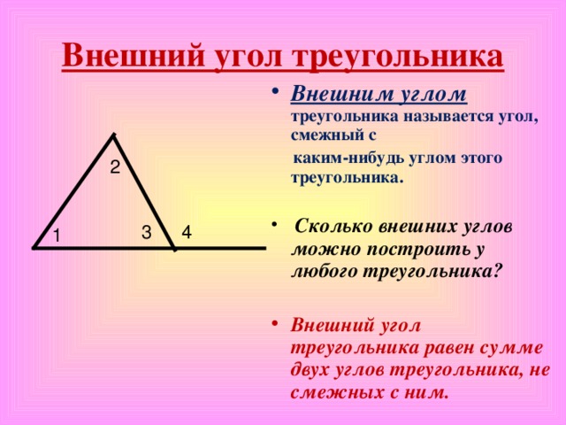 Внешний угол треугольника Внешним углом треугольника называется угол, смежный с  каким-нибудь углом этого треугольника.   Сколько внешних углов можно построить у любого треугольника?  Внешний угол треугольника равен сумме двух углов треугольника, не смежных с ним. 2 3 4 1