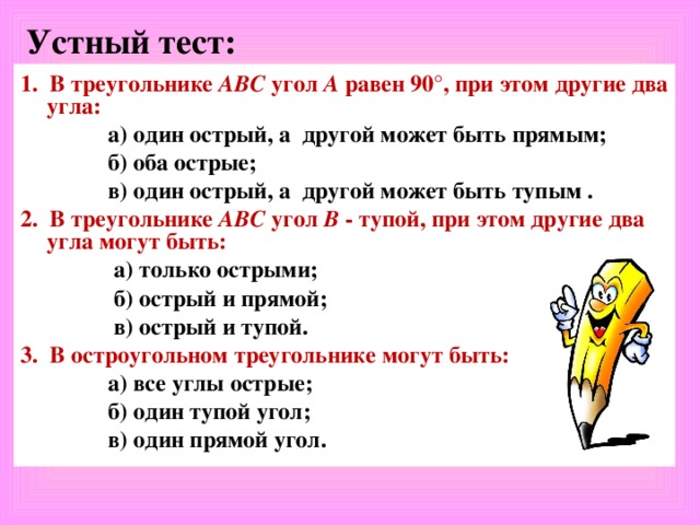 Устный тест: 1. В треугольнике АВС угол А равен  90°, при этом другие два угла:  а) один острый, а другой может быть прямым;  б) оба острые;  в) один острый, а другой может быть тупым . 2. В треугольнике АВС угол В - тупой, при этом другие два угла могут быть:  а) только острыми;  б) острый и прямой;  в) острый и тупой. 3. В остроугольном треугольнике могут быть:  а) все углы острые;  б) один тупой угол;  в) один прямой угол.