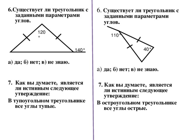 6 . Существует ли треугольник с заданными параметрами углов .    6.Существует ли треугольник с заданными параметрами углов.       а) да; б) нет; в) не знаю.   7. Как вы думаете, является ли истинным следующее утверждение: В тупоугольном треугольнике все углы тупые.    а) да; б) нет; в) не знаю.    7. Как вы думаете, является ли истинным следующее утверждение: В остроугольном треугольнике все углы острые.    120 ° 110 ° 40 ° 140 °