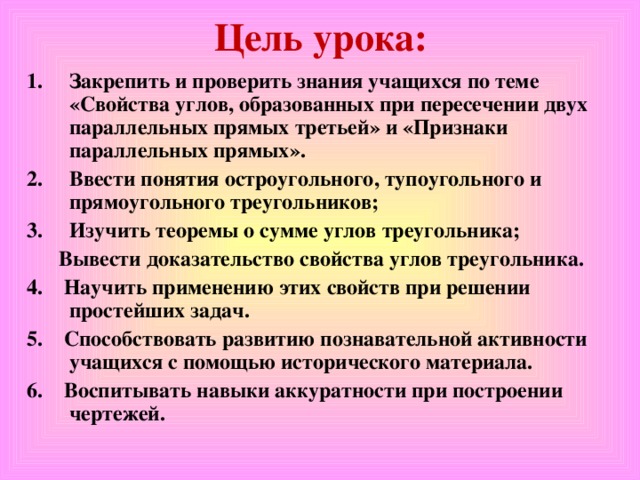 Цель урока: Закрепить и проверить знания учащихся по теме «Свойства углов, образованных при пересечении двух параллельных прямых третьей» и «Признаки параллельных прямых». Ввести понятия остроугольного, тупоугольного и прямоугольного треугольников; Изучить теоремы о сумме углов треугольника;  Вывести доказательство свойства углов треугольника. 4. Научить применению этих свойств при решении простейших задач. 5. Способствовать развитию познавательной активности учащихся с помощью исторического материала. 6. Воспитывать навыки аккуратности при построении чертежей.