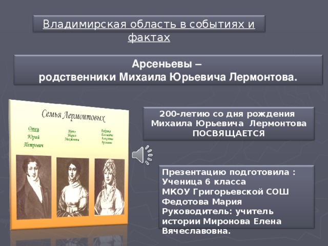 Владимирская область в событиях и фактах Арсеньевы – родственники Михаила Юрьевича Лермонтова. 200-летию со дня рождения Михаила Юрьевича Лермонтова ПОСВЯЩАЕТСЯ Презентацию подготовила : Ученица 6 класса МКОУ Григорьевской СОШ Федотова Мария Руководитель: учитель истории Миронова Елена Вячеславовна.