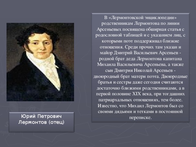 В «Лермонтовской энциклопедии» родственникам Лермонтова по линии Арсеньевых посвящена обширная статья с родословной таблицей и с указанием лиц, с которыми поэт поддерживал близкие отношения. Среди прочих там указан и майор Дмитрий Васильевич Арсеньев - родной брат деда Лермонтова капитана Михаила Васильевича Арсеньева, а также сын Дмитрия Николай Арсеньев - двоюродный брат матери поэта. Двоюродные братья и сестры даже сегодня считаются достаточно близкими родственниками, а в первой половине XIX века, при тогдашних патриархальных отношениях, тем более. Известно, что Михаил Лермонтов был со своими дядьями и тетками в постоянной переписке. Юрий Петрович Лермонтов (отец)