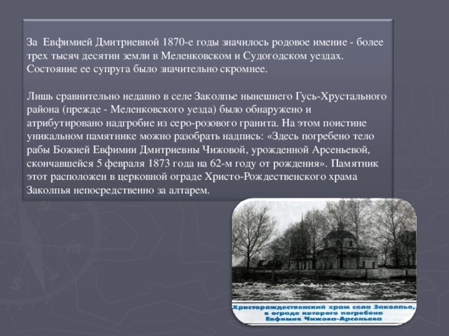 За Евфимией Дмитриевной 1870-е годы значилось родовое имение - более трех тысяч десятин земли в Меленковском и Судогодском уездах. Состояние ее супруга было значительно скромнее.   Лишь сравнительно недавно в селе Заколпье нынешнего Гусь-Хрустального района (прежде - Меленковского уезда) было обнаружено и атрибутировано надгробие из серо-розового гранита. На этом поистине уникальном памятнике можно разобрать надпись: «Здесь погребено тело рабы Божией Евфимии Дмитриевны Чижовой, урожденной Арсеньевой, скончавшейся 5 февраля 1873 года на 62-м году от рождения». Памятник этот расположен в церковной ограде Христо-Рождественского храма Заколпья непосредственно за алтарем.