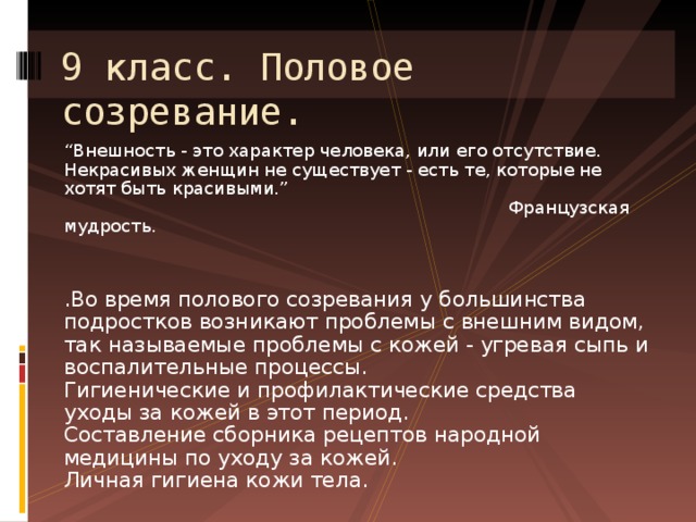 9 класс. Половое созревание. “ Внешность - это характер человека, или его отсутствие. Некрасивых женщин не существует - есть те, которые не хотят быть красивыми.”  Французская мудрость.   .Во время полового созревания у большинства подростков возникают проблемы с внешним видом, так называемые проблемы с кожей - угревая сыпь и воспалительные процессы.  Гигиенические и профилактические средства уходы за кожей в этот период.  Составление сборника рецептов народной медицины по уходу за кожей.  Личная гигиена кожи тела.