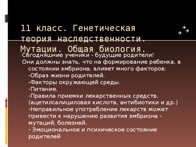 11 класс. Генетическая теория наследственности. Мутации. Общая биология. Сегодняшние ученики - будущие родители! Они должны знать, что на формирование ребенка, в состоянии эмбриона, влияет много факторов:  -Образ жизни родителей.  -Факторы окружающей среды.  -Питание.  -Правила приемки лекарственных средств. (ацетилсалициловая кислота, антибиотики и др.)  -Неправильное употребление лекарств может привести к нарушению развития эмбриона - мутаций, болезней.  - Эмоциональное и психическое состояние родителей