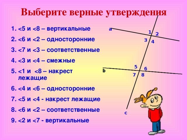 Выберите верные утверждения  5 и  8 – вертикальные  6 и  2 – односторонние  7 и  3 – соответственные  3 и  4 – смежные  1 и  8 – накрест лежащие  4 и  6 – односторонние  5 и  4 - накрест лежащие  6 и  2 – соответственные  2 и  7 - вертикальные    а 1 2 3 4 5 6 7 8 с