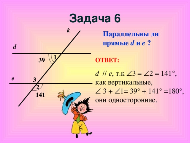 Задача 6 k Параллельны ли прямые d  и е ? d 1 ОТВЕТ: 39 d    е , т.к   3 =  2 =  141°, как вертикальные,    3 +   1= 39° + 141° =180° , они односторонние .  е 3 2 141