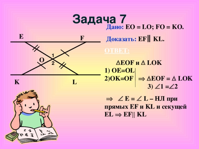 Задача 7 Дано: EO = LO; FO = KO. Доказать: EF KL. Е F ОТВЕТ:   EOF и   LOK     1) ОЕ= OL 2)OK=OF    EOF =  LOK 3)  1 =  2        E =   L – НЛ при прямых EF и KL и секущей EL    EF  KL 1 O 2 L K