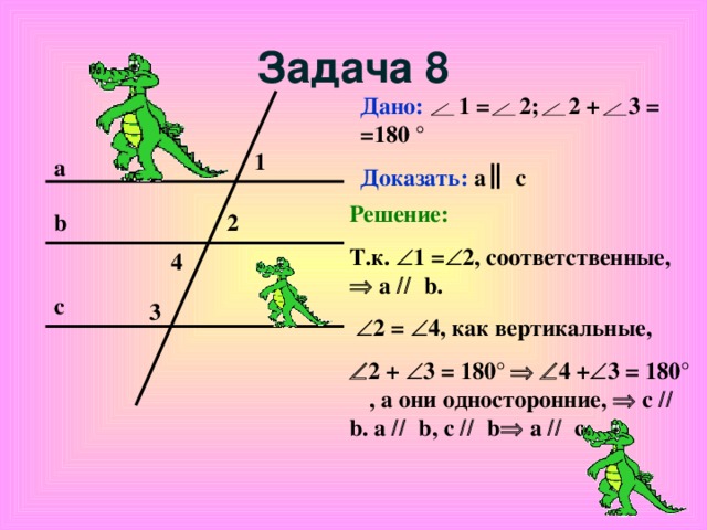 Задача 8 Дано: 1 = 2; 2 + 3 = =180 ° Доказать: а с 1 а Решение: Т.к.   1 =  2, соответственные,   а   b.   2 =  4, как вертикальные ,  2 +  3 = 180°     4 +  3 = 180°   , а они односторонние,   c    b. а   b, c    b   а   c.   2 b 4 с 3